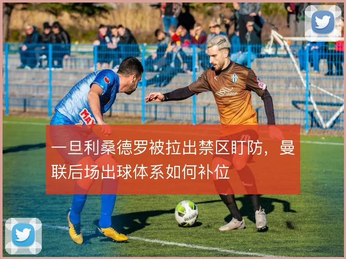 一旦利桑德罗被拉出禁区盯防,曼联后场出球体系如何补位