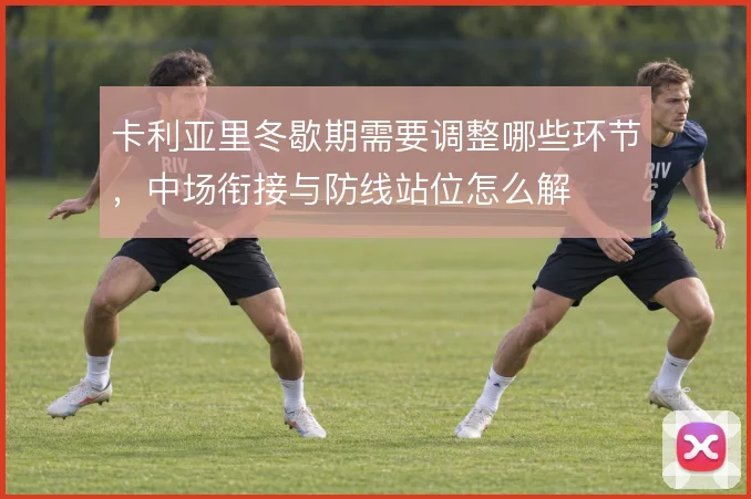 卡利亚里冬歇期需要调整哪些环节,中场衔接与防线站位怎么解