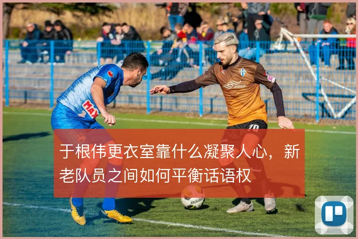 于根伟更衣室靠什么凝聚人心，新老队员之间如何平衡话语权