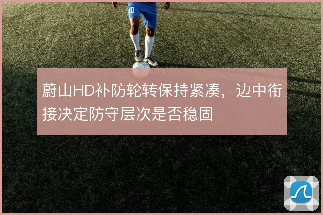 蔚山HD补防轮转保持紧凑，边中衔接决定防守层次是否稳固