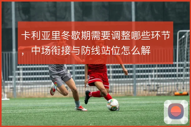 卡利亚里冬歇期需要调整哪些环节,中场衔接与防线站位怎么解
