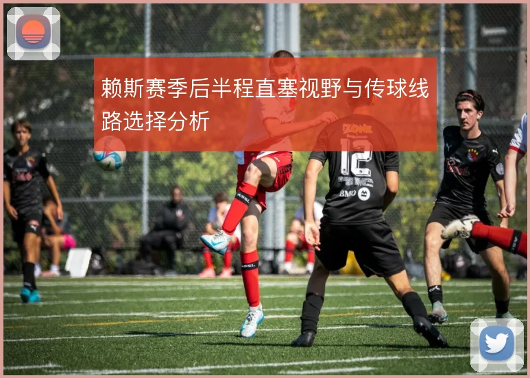 赖斯赛季后半程直塞视野与传球线路选择分析