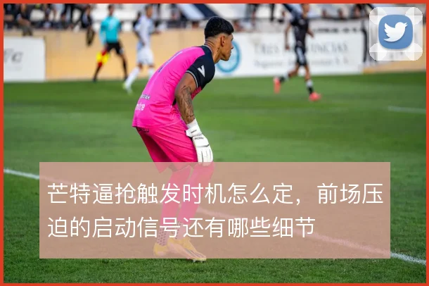 芒特逼抢触发时机怎么定,前场压迫的启动信号还有哪些细节