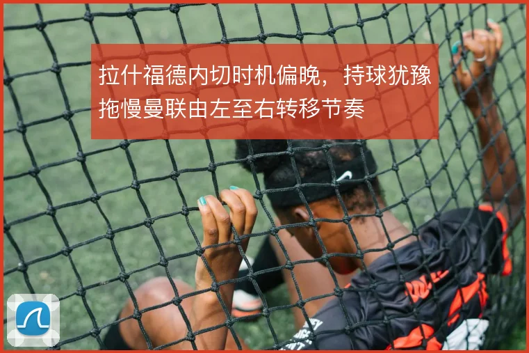 拉什福德内切时机偏晚，持球犹豫拖慢曼联由左至右转移节奏