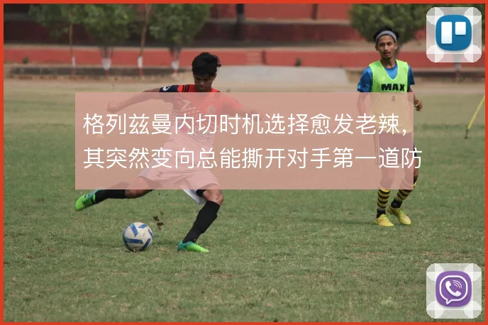 格列兹曼内切时机选择愈发老辣，其突然变向总能撕开对手第一道防线