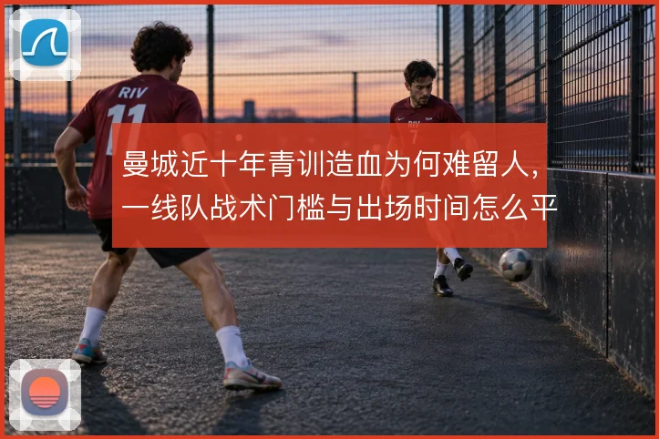 曼城近十年青训造血为何难留人，一线队战术门槛与出场时间怎么平衡