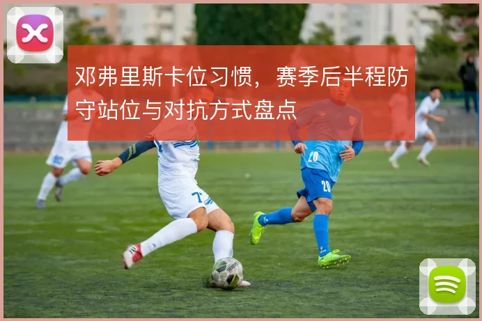 邓弗里斯卡位习惯,赛季后半程防守站位与对抗方式盘点