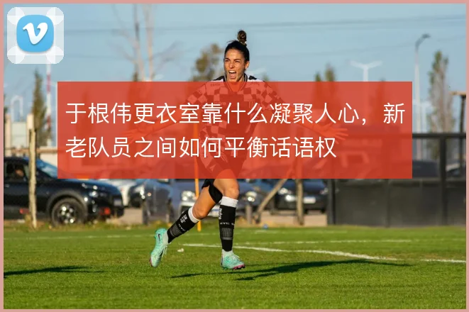 于根伟更衣室靠什么凝聚人心,新老队员之间如何平衡话语权