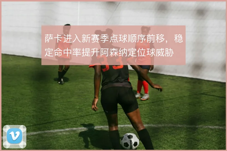 萨卡进入新赛季点球顺序前移，稳定命中率提升阿森纳定位球威胁