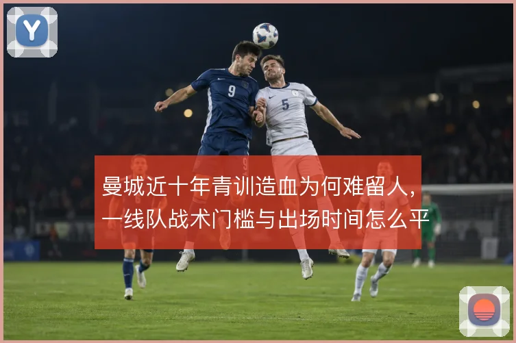 曼城近十年青训造血为何难留人，一线队战术门槛与出场时间怎么平衡