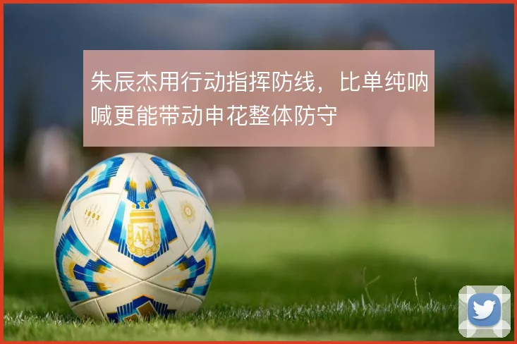 朱辰杰用行动指挥防线,比单纯呐喊更能带动申花整体防守
