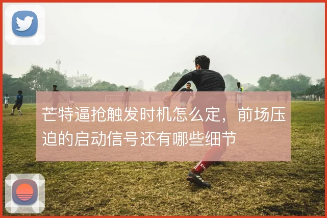 芒特逼抢触发时机怎么定,前场压迫的启动信号还有哪些细节