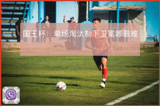国王杯:单场淘汰制下卫冕哪最难